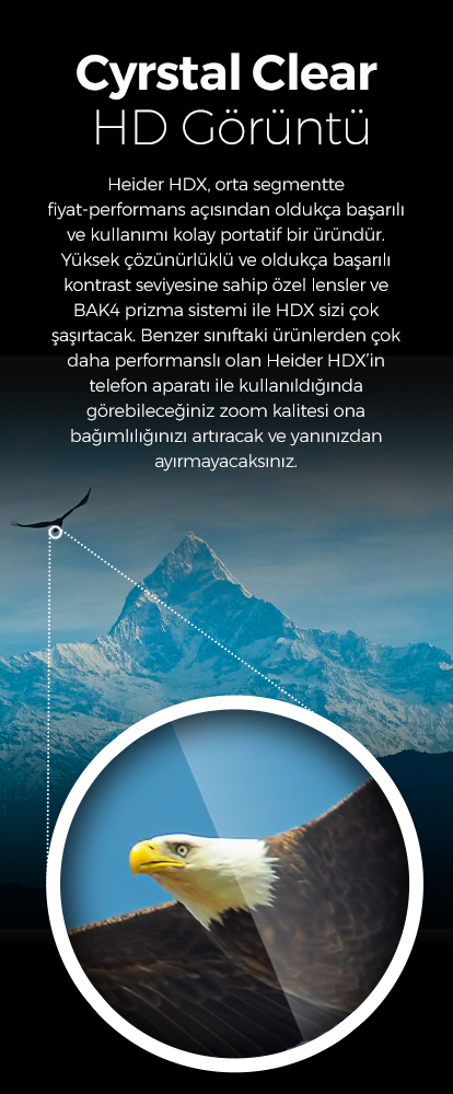 Heider HDX, orta segmentte fiyat-performans açısından oldukça başarılı ve kullanımı kolay portatif bir üründür.Yüksek çözünürlüklü ve oldukça başarılı kontrast seviyesine sahip özel lensler ve BAK4 prizma sistemi ile HDX sizi çok şaşırtacak. Benzer sınıftaki ürünlerden çok daha performanslı olan Heider HDX’in telefon aparatı ile kullanıldığında görebileceğiniz zoom kalitesi ona bağımlılığınızı artıracak ve yanınızdan ayırmayacaksınız.