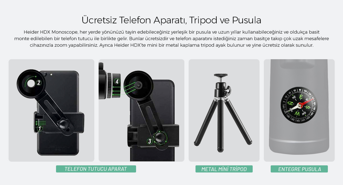 Heider HDX Monoscope, her yerde yönünüzü tayin edebileceğiniz yerleşik bir pusula ve uzun yıllar kullanabileceğiniz ve oldukça basit monte edilebilen bir telefon tutucu ile birlikte gelir. Bunlar ücretsizdir ve telefon aparatını istediğiniz zaman basitçe takıp çok uzak mesafelere cihazınızla zoom yapabilirsiniz. Ayrıca Heider HDX’te mini bir metal kaplama tripod ayak bulunur ve yine ücretsiz olarak sunulur.